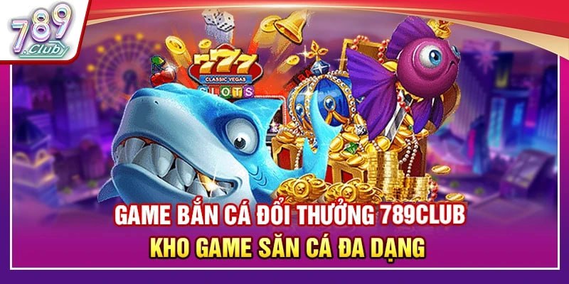 Game Bắn Cá Đổi Thưởng 789Club – Kho Game Săn Cá Đa Dạng